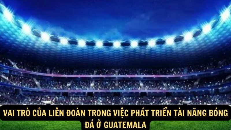 Vai trò của Liên Đoàn trong việc phát triển tài năng bóng đá ở Guatemala